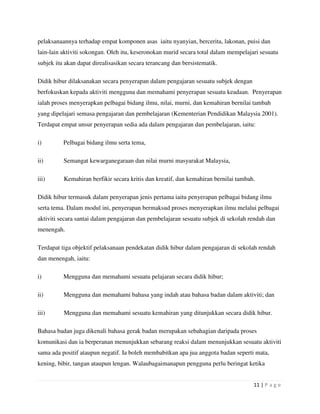 11 | P a g e
pelaksanaannya terhadap empat komponen asas iaitu nyanyian, bercerita, lakonan, puisi dan
lain-lain aktiviti sokongan. Oleh itu, keseronokan murid secara total dalam mempelajari sesuatu
subjek itu akan dapat direalisasikan secara terancang dan bersistematik.
Didik hibur dilaksanakan secara penyerapan dalam pengajaran sesuatu subjek dengan
berfokuskan kepada aktiviti mengguna dan memahami penyerapan sesuatu keadaan. Penyerapan
ialah proses menyerapkan pelbagai bidang ilmu, nilai, murni, dan kemahiran bernilai tambah
yang dipelajari semasa pengajaran dan pembelajaran (Kementerian Pendidikan Malaysia 2001).
Terdapat empat unsur penyerapan sedia ada dalam pengajaran dan pembelajaran, iaitu:
i) Pelbagai bidang ilmu serta tema,
ii) Semangat kewarganegaraan dan nilai murni masyarakat Malaysia,
iii) Kemahiran berfikir secara kritis dan kreatif, dan kemahiran bernilai tambah.
Didik hibur termasuk dalam penyerapan jenis pertama iaitu penyerapan pelbagai bidang ilmu
serta tema. Dalam modul ini, penyerapan bermaksud proses menyerapkan ilmu melalui pelbagai
aktiviti secara santai dalam pengajaran dan pembelajaran sesuatu subjek di sekolah rendah dan
menengah.
Terdapat tiga objektif pelaksanaan pendekatan didik hibur dalam pengajaran di sekolah rendah
dan menengah, iaitu:
i) Mengguna dan memahami sesuatu pelajaran secara didik hibur;
ii) Mengguna dan memahami bahasa yang indah atau bahasa badan dalam aktiviti; dan
iii) Mengguna dan memahami sesuatu kemahiran yang ditunjukkan secara didik hibur.
Bahasa badan juga dikenali bahasa gerak badan merupakan sebahagian daripada proses
komunikasi dan ia berperanan menunjukkan sebarang reaksi dalam menunjukkan sesuatu aktiviti
sama ada positif ataupun negatif. Ia boleh membabitkan apa jua anggota badan seperti mata,
kening, bibir, tangan ataupun lengan. Walaubagaimanapun pengguna perlu beringat ketika
 