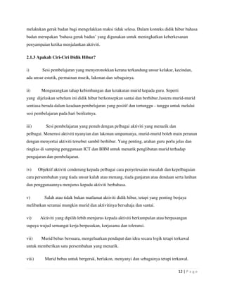 12 | P a g e
melakukan gerak badan bagi mengelakkan reaksi tidak selesa. Dalam konteks didik hibur bahasa
badan merupakan ‘bahasa gerak badan’ yang digunakan untuk meningkatkan keberkesanan
penyampaian ketika menjalankan aktiviti.
2.1.3 Apakah Ciri-Ciri Didik Hibur?
i) Sesi pembelajaran yang menyeronokkan kerana terkandung unsur kelakar, kecindan,
ada unsur estetik, permainan muzik, lakonan dan sebagainya.
ii) Mengurangkan tahap kebimbangan dan ketakutan murid kepada guru. Seperti
yang dijelaskan sebelum ini didik hibur berkonsepkan santai dan berhibur.Justeru murid-murid
sentiasa berada dalam keadaan pembelajaran yang positif dan tertunggu - tunggu untuk melalui
sesi pembelajaran pada hari berikutnya.
iii) Sesi pembelajaran yang penuh dengan pelbagai aktiviti yang menarik dan
pelbagai. Menerusi aktiviti nyanyian dan lakonan umpamanya, murid-murid boleh main peranan
dengan menyertai aktiviti tersebut sambil berhibur. Yang penting, arahan guru perlu jelas dan
ringkas di samping penggunaan ICT dan BBM untuk menarik penglibatan murid terhadap
pengajaran dan pembelajaran.
iv) Objektif aktiviti cenderung kepada pelbagai cara penyelesaian masalah dan kepelbagaian
cara persembahan yang tiada unsur kalah atau menang, tiada ganjaran atau dendaan serta latihan
dan penggunaannya menjurus kepada aktiviti berbahasa.
v) Salah atau tidak bukan matlamat aktiviti didik hibur, tetapi yang penting berjaya
melibatkan seramai mungkin murid dan aktivitinya bersahaja dan santai.
vi) Aktiviti yang dipilih lebih menjurus kepada aktiviti berkumpulan atau berpasangan
supaya wujud semangat kerja berpasukan, kerjasama dan toleransi.
vii) Murid bebas bersuara, mengeluarkan pendapat dan idea secara logik tetapi terkawal
untuk memberikan satu persembahan yang menarik.
viii) Murid bebas untuk bergerak, berlakon, menyanyi dan sebagainya tetapi terkawal.
 
