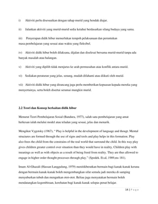 14 | P a g e
i) Aktiviti perlu disesuaikan dengan tahap murid yang hendak diajar.
ii) Jalankan aktiviti yang murid-murid sedia ketahui berdasarkan silang budaya yang sama.
iii) Penyerapan didik hibur memerlukan tempoh pelaksanaan dan peruntukan
masa pembelajaran yang sesuai atau waktu yang fleksibel.
iv) Aktiviti didik hibur boleh dilaksana, dijalan dan diselesai bersama murid-murid tanpa ada
banyak masalah atau halangan.
v) Aktiviti yang dipilih tidak menjurus ke arah permusuhan atau konflik antara murid.
vi) Sediakan peraturan yang jelas, senang, mudah difahami atau diikuti oleh murid.
vii) Aktiviti didik hibur yang dirancang juga perlu memberikan kepuasan kepada mereka yang
menyertainya, serta boleh disertai seramai mungkin murid.
2.2 Teori dan Konsep berkaitan didik hibur
Menurut Teori Pembelajaran Sosial (Bandura, 1977), salah satu pembelajaran yang amat
berkesan ialah melalui model atau teladan yang sesuai, jelas dan menarik.
Mengikut Vygotsky (1967), “ Play is helpful in the development of language and thougt. Mental
structures are formed through the use of signs and tools and play helps in this formation. Play
also frees the child from the constrains of the real world that surround the child. In this way play
gives children greater control over situation than they would have in reality. Children play with
meanings as well as with objects as a result of being freed from reality. They are thus allowed to
engage in higher order thought processes through play.” (Spodek. Et.al, 1989,ms 181).
Imam Al-Ghazali (Hassan Langgulung, 1979) menitikberatkan bermain bagi kanak-kanak kerana
dengan bermain kanak-kanak boleh mengembangkan sifat semula jadi mereka di samping
menyuburkan tubuh dan mengutkan otot-otot. Beliau juga menyatakan bermain boleh
mendatangkan kegembiraan, kerehatan bagi kanak-kanak selepas penat belajar.
 