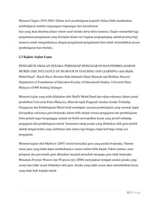 15 | P a g e
Menurut Gagne (1916-2002) Dalam teori pembelajaran kognitif, beliau lebih menekankan
pembelajaran melalui rangsangan-rangsangan dari persekitaran
luar yang akan diterima dalam sistem saraf melalui deria-deria manusia. Gagne menambah lagi,
pengalaman-pengalaman yang disimpan dalam stor ingatan jangkapanjang adalah penting bagi
manusia untuk mengaitkannya dengan pengalaman-pengalaman baru untuk memudahkan proses
pembelajaran baru berlaku.
2.3 Kajian- kajian Lepas
PENGARUH AMALAN JENAKA TERHADAP PENGAJARAN DAN PEMBELAJARAN
MURID (THE INFLUENCE OF HUMOUR IN TEACHING AND LEARNING) oleh Shaffe
Mohd Daud*, Ramli Basri, Roselan Baki,Sahandri Ghani Hamzah and Mokhtar Nawawi
Department of Foundations of Education Faculty of Educational Studies, Universiti Putra
Malaysia 43400 Serdang Selangor
Menurut kajian yang telah dilakukan oleh Shaffe Mohd Daud dan rakan-rakannya dalam jurnal
pendidikan Universiti Putra Malaysia, dibawah tajuk Pengaruh Amalan Jenaka Terhadap
Pengajaran dan Pembelajaran Murid telah mendapati suasana pembelajaran yang seronok dapat
diwujudkan sekiranya guru berjenaka dalam bilik darjah semasa pengajaran dan pembelajaran.
Guru pelatih juga menganggap amalan ini boleh mewujudkan kesan yang positif terhadap
pengajaran dan pembelajaran murid. Sementara tahap jenaka yang dilakukan oleh guru pelatih
adalah dengan kadar yang sederhana iaitu antara tiga hingga empat kali bagi setiap sesi
pengajaran.
Menurut kajian oleh Malikow (2007) murid menyukai guru yang pandai berjenaka. Namun
ramai guru yang tidak dapat melakukannya semasa dalam bilik darjah. Faktor jantina, mata
pelajaran dan personaliti guru dikatakan menjadi penyebab mengapa guru tidak berjenaka.
Manakala Frymier Wanzer dan Wojtaszczyk (2008) menyatakan terdapat amalan jenaka yang
sesuai dan tidak sesuai dilakukan oleh guru. Jenaka yang tidak sesuai akan menimbulkan kesan
yang tidak baik kepada murid.
 