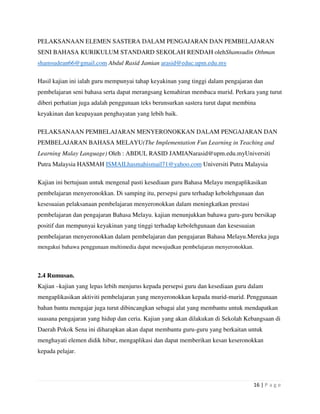 16 | P a g e
PELAKSANAAN ELEMEN SASTERA DALAM PENGAJARAN DAN PEMBELAJARAN
SENI BAHASA KURIKULUM STANDARD SEKOLAH RENDAH olehShamsudin Othman
shamsudean66@gmail.com Abdul Rasid Jamian arasid@educ.upm.edu.my
Hasil kajian ini ialah guru mempunyai tahap keyakinan yang tinggi dalam pengajaran dan
pembelajaran seni bahasa serta dapat merangsang kemahiran membaca murid. Perkara yang turut
diberi perhatian juga adalah penggunaan teks berunsurkan sastera turut dapat membina
keyakinan dan keupayaan penghayatan yang lebih baik.
PELAKSANAAN PEMBELAJARAN MENYERONOKKAN DALAM PENGAJARAN DAN
PEMBELAJARAN BAHASA MELAYU(The Implementation Fun Learning in Teaching and
Learning Malay Language) Oleh : ABDUL RASID JAMIANarasid@upm.edu.myUniversiti
Putra Malaysia HASMAH ISMAILhasmahismail71@yahoo.com Universiti Putra Malaysia
Kajian ini bertujuan untuk mengenal pasti kesediaan guru Bahasa Melayu mengaplikasikan
pembelajaran menyeronokkan. Di samping itu, persepsi guru terhadap kebolehgunaan dan
kesesuaian pelaksanaan pembelajaran menyeronokkan dalam meningkatkan prestasi
pembelajaran dan pengajaran Bahasa Melayu. kajian menunjukkan bahawa guru-guru bersikap
positif dan mempunyai keyakinan yang tinggi terhadap kebolehgunaan dan kesesuaian
pembelajaran menyeronokkan dalam pembelajaran dan pengajaran Bahasa Melayu.Mereka juga
mengakui bahawa penggunaan multimedia dapat mewujudkan pembelajaran menyeronokkan.
2.4 Rumusan.
Kajian –kajian yang lepas lebih menjurus kepada persepsi guru dan kesediaan guru dalam
mengaplikasikan aktiviti pembelajaran yang menyeronokkan kepada murid-murid. Penggunaan
bahan bantu mengajar juga turut dibincangkan sebagai alat yang membantu untuk mendapatkan
suasana pengajaran yang hidup dan ceria. Kajian yang akan dilakukan di Sekolah Kebangsaan di
Daerah Pokok Sena ini diharapkan akan dapat membantu guru-guru yang berkaitan untuk
menghayati elemen didik hibur, mengaplikasi dan dapat memberikan kesan keseronokkan
kepada pelajar.
 