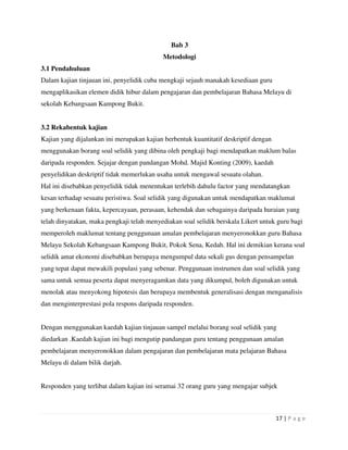 17 | P a g e
Bab 3
Metodologi
3.1 Pendahuluan
Dalam kajian tinjauan ini, penyelidik cuba mengkaji sejauh manakah kesediaan guru
mengaplikasikan elemen didik hibur dalam pengajaran dan pembelajaran Bahasa Melayu di
sekolah Kebangsaan Kampong Bukit.
3.2 Rekabentuk kajian
Kajian yang dijalankan ini merupakan kajian berbentuk kuantitatif deskriptif dengan
menggunakan borang soal selidik yang dibina oleh pengkaji bagi mendapatkan maklum balas
daripada responden. Sejajar dengan pandangan Mohd. Majid Konting (2009), kaedah
penyelidikan deskriptif tidak memerlukan usaha untuk mengawal sesuatu olahan.
Hal ini disebabkan penyelidik tidak menentukan terlebih dahulu factor yang mendatangkan
kesan terhadap sesuatu peristiwa. Soal selidik yang digunakan untuk mendapatkan maklumat
yang berkenaan fakta, kepercayaan, perasaan, kehendak dan sebagainya daripada huraian yang
telah dinyatakan, maka pengkaji telah menyediakan soal selidik berskala Likert untuk guru bagi
memperoleh maklumat tentang penggunaan amalan pembelajaran menyeronokkan guru Bahasa
Melayu Sekolah Kebangsaan Kampong Bukit, Pokok Sena, Kedah. Hal ini demikian kerana soal
selidik amat ekonomi disebabkan berupaya mengumpul data sekali gus dengan pensampelan
yang tepat dapat mewakili populasi yang sebenar. Penggunaan instrumen dan soal selidik yang
sama untuk semua peserta dapat menyeragamkan data yang dikumpul, boleh digunakan untuk
menolak atau menyokong hipotesis dan berupaya membentuk generalisasi dengan menganalisis
dan menginterprestasi pola respons daripada responden.
Dengan menggunakan kaedah kajian tinjauan sampel melalui borang soal selidik yang
diedarkan .Kaedah kajian ini bagi mengutip pandangan guru tentang penggunaan amalan
pembelajaran menyeronokkan dalam pengajaran dan pembelajaran mata pelajaran Bahasa
Melayu di dalam bilik darjah.
Responden yang terlibat dalam kajian ini seramai 32 orang guru yang mengajar subjek
 