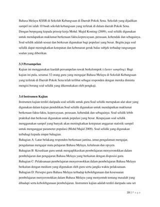 18 | P a g e
Bahasa Melayu KSSR di Sekolah Kebangsaan di Daerah Pokok Sena. Sekolah yang dijadikan
sampel ini ialah 10 buah sekolah kebangsaan yang terletak di dalam daerah Pokok Sena.
Dengan berpegang kepada prinsip kerja Mohd. Majid Konting (2009), soal selidik digunakan
untuk mendapatkan maklumat berkenaan fakta,kepercayaan, perasaan, kehendak dan sebagainya.
Soal selidik adalah sesuai dan berkesan digunakan bagi populasi yang besar. Begitu juga soal
selidik dapat meningkatkan ketepatan dan kebenaran gerak balas subjek terhadap rangsangan
soalan yang diberikan.
3.3 Persampelan
Kajian ini menggunakan kaedah persampelan rawak berkelompok (cluster sampling). Bagi
kajian ini pula, seramai 32 orang guru yang mengajar Bahasa Melayu di Sekolah Kebangsaan
yang terletak di Daerah Pokok Sena telah terlibat sebagai responden dengan mereka diminta
mengisi borang soal selidik yang dikemukakan oleh pengkaji.
3.4 Instrumen Kajian
Instrumen kajian terdiri daripada soal selidik untuk guru.Soal selidik merupakan alat ukur yang
digunakan dalam kajian pendidikan.Soal selidik digunakan untuk mendapatkan maklumat
berkenaan fakta-fakta, kepercayaan, perasaan, kehendak dan sebagainya. Soal selidik lebih
praktikal dan berkesan digunakan untuk populasi yang besar. Keupayaan soal selidik
menggunakan sampel yang banyak akan meningkatkan ketepatan anggaran statistik sampel
untuk menganggar parameter populasi (Mohd Majid 2009). Soal selidik yang digunakan
terbahagi kepada empat bahagian.
Bahagian A: Latar belakang responden berkenaan jantina, umur,pengalaman mengajar,
pengalaman mengajar mata pelajaran Bahasa Melayu, kelulusan dan opsyen.
Bahagian B: Kesediaan guru untuk mengaplikasikan pembelajaran menyeronokkan dalam
pembelajaran dan pengajaran Bahasa Melayu yang berkaitan dengan disposisi guru.
Bahagian C: Pelaksanaan pembelajaran menyeronokkan dalam pembelajaran Bahasa Melayu
berkaitan dengan medium yang digunakan oleh guru serta jangka waktu pelaksanaan.
Bahagian D: Persepsi guru Bahasa Melayu terhadap kebolehgunaan dan kesesuaian
pembelajaran menyeronokkan dalam Bahasa Melayu yang menyentuh tentang masalah yang
dihadapi serta kebolehgunaan pembelajaran. Instrumen kajian adalah terdiri daripada satu set
 