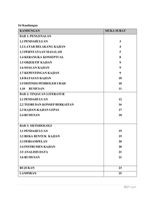 2 | P a g e
Isi Kandungan
KANDUNGAN MUKA SURAT
BAB 1: PENGENALAN
1.1 PENDAHULUAN
1.2 LATAR BELAKANG KAJIAN
1.3 PERNYATAAN MASALAH
1.4 KERANGKA KONSEPTUAL
1.5 OBJEKTIF KAJIAN
1.6 SOALAN KAJIAN
1.7 KEPENTINGAN KAJIAN
1.8 BATASAN KAJIAN
1.9 DEFINISI PEMBOLEH UBAH
1.10 RUMUSAN
3
4
5
8
9
9
9
10
10
11
BAB 2: TINJAUAN LITERATUR
2.1 PENDAHULUAN
2.2 TEORI DAN KONSEP BERKAITAN
2.3 KAJIAN-KAJIAN LEPAS
2.4 RUMUSAN
12
16
17
18
BAB 3: METODOLOGI
3.1 PENDAHULUAN
3.2 REKA BENTUK KAJIAN
3.3 PERSAMPELAN
3.4 INSTRUMEN KAJIAN
3.5 ANALISIS DATA
3.6 RUMUSAN
19
19
20
20
21
21
RUJUKAN 23
LAMPIRAN 25
 