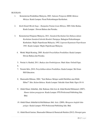 21 | P a g e
RUJUKAN:
1. Kementerian Pendidikan Malaysia, 2003. Sukatan Pelajaran KBSR, Bahasa
Melayu. Kuala Lumpur: Pusat Perkembangan Kurikulum.
2. Kurik Kundi Merah Saga – Kumpulan Pantun Lisan Melayu, 2005. Edisi Kedua.
Kuala Lumpur : Dewan Bahasa dan Pustaka.
3. Kementerian Pelajaran Malaysia, 2011. Standard Kurikulum Seni Bahasa dalam
Kurikulum Standard Sekolah Rendah. Putrajaya: Bahagian Perkembangan
Kurikulum. Majlis Peperiksaan Malaysia, 1992. Laporan Keputusan Peperiksaan
1991. Kuala Lumpur: Majlis Peperiksaan Malaysia.
4. Mohd. Majid Konting, 2005. Kaedah Penyelidikan Pendidikan. Kuala Lumpur:
Dewan Bahasa dan Pustaka.
5. Noriati A. Rashid, 2011. Budaya dan Pembelajaran. Shah Alam. Oxford Fajar.
6.
7. Noraini Idris, 2010. Penyelidikan dalam Pendidikan. Kuala Lumpur: Mc Gram
Hill Education.
8. Shamsudin Othman, 2004. “Seni Bahasa: Belajar sambil Berhibur atau Didik
Hibur?” dlm. Kalam Bahasa. Kuala Lumpur: Sekolah Alam Shah. Ogos:10-14.
9. Abdul Ghani Abdullah, Abd. Rahman Abd.Aziz & Abdul Rashid Mohamed. (2007).
Humor dalam pengajaran. Kuala Lumpur: PTS Profesional Publishing Sdn.
Bhd.
10. Abdul Ghani Abdullah &Abd.Rahman Abd. Aziz. (2009). Mengurus tingkah laku
pelajar. Kuala Lumpur: PTS Profesional Publishing Sdn. Bhd.
11. Abdul Rasid Jamian, Shamsudin Othman & Humaizah Hashim.(2012). Persepsi guru
 