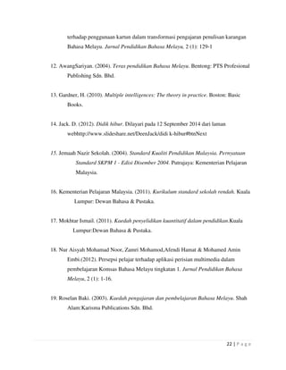 22 | P a g e
terhadap penggunaan kartun dalam transformasi pengajaran penulisan karangan
Bahasa Melayu. Jurnal Pendidikan Bahasa Melayu, 2 (1): 129-1
12. AwangSariyan. (2004). Teras pendidikan Bahasa Melayu. Bentong: PTS Profesional
Publishing Sdn. Bhd.
13. Gardner, H. (2010). Multiple intelligences: The theory in practice. Boston: Basic
Books.
14. Jack. D. (2012). Didik hibur. Dilayari pada 12 September 2014 dari laman
webhttp://www.slideshare.net/DeenJack/didi k-hibur#btnNext
15. Jemaah Nazir Sekolah. (2004). Standard Kualiti Pendidikan Malaysia. Pernyataan
Standard SKPM 1 - Edisi Disember 2004. Putrajaya: Kementerian Pelajaran
Malaysia.
16. Kementerian Pelajaran Malaysia. (2011). Kurikulum standard sekolah rendah. Kuala
Lumpur: Dewan Bahasa & Pustaka.
17. Mokhtar Ismail. (2011). Kaedah penyelidikan kuantitatif dalam pendidikan.Kuala
Lumpur:Dewan Bahasa & Pustaka.
18. Nur Aisyah Mohamad Noor, Zamri Mohamod,Afendi Hamat & Mohamed Amin
Embi.(2012). Persepsi pelajar terhadap aplikasi perisian multimedia dalam
pembelajaran Komsas Bahasa Melayu tingkatan 1. Jurnal Pendidikan Bahasa
Melayu, 2 (1): 1-16.
19. Roselan Baki. (2003). Kaedah pengajaran dan pembelajaran Bahasa Melayu. Shah
Alam:Karisma Publications Sdn. Bhd.
 