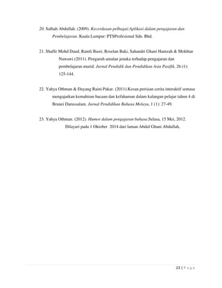 23 | P a g e
20. Salhah Abdullah. (2009). Kecerdasan pelbagai:Aplikasi dalam pengajaran dan
Pembelajaran. Kuala Lumpur: PTSProfesional Sdn. Bhd.
21. Shaffe Mohd Daud, Ramli Basri, Roselan Baki, Sahandri Ghani Hamzah & Mokhtar
Nawawi.(2011). Pengaruh amalan jenaka terhadap pengajaran dan
pembelajaran murid. Jurnal Pendidik dan Pendidikan Asia Pasifik, 26 (1):
125-144.
22. Yahya Othman & Dayang Raini Pakar. (2011).Kesan perisian cerita interaktif semasa
mengajarkan kemahiran bacaan dan kefahaman dalam kalangan pelajar tahun 4 di
Brunei Darussalam. Jurnal Pendidikan Bahasa Melayu, 1 (1): 27-49.
23. Yahya Othman. (2012). Humor dalam pengajaran bahasa.Selasa, 15 Mei, 2012.
Dilayari pada 1 Oktober 2014 dari laman Abdul Ghani Abdullah,
 