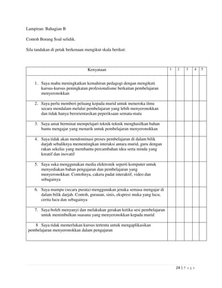 24 | P a g e
Lampiran: Bahagian B
Contoh Borang Soal selidik.
Sila tandakan di petak berkenaan mengikut skala berikut:
Kenyataan 1 2 3 4 5
1. Saya mahu meningkatkan kemahiran pedagogi dengan mengikuti
kursus-kursus peningkatan profesionalisme berkaitan pembelajaran
menyeronokkan
2. Saya perlu memberi peluang kepada murid untuk meneroka ilmu
secara mendalam melalui pembelajaran yang lebih menyeronokkan
dan tidak hanya berorientasikan peperiksaan semata-mata
3. Saya amat berminat mempelajari teknik-teknik menghasilkan bahan
bantu mengajar yang menarik untuk pembelajaran menyeronokkan
4. Saya tidak akan mendominasi proses pembelajaran di dalam bilik
darjah sebaliknya mementingkan interaksi antara murid, guru dengan
rakan sekelas yang membantu percambahan idea serta minda yang
kreatif dan inovatif
5. Saya suka menggunakan media elektronik seperti komputer untuk
menyediakan bahan pengajaran dan pembelajaran yang
menyeronokkan. Contohnya, cakera padat interaktif, video dan
sebagainya
6. Saya mampu (secara purata) menggunakan jenaka semasa mengajar di
dalam bilik darjah. Contoh, gurauan, sinis, ekspresi muka yang lucu,
cerita lucu dan sebagainya
7. Saya boleh menyanyi dan melakukan gerakan ketika sesi pembelajaran
untuk menimbulkan suasana yang menyeronokkan kepada murid
8 Saya tidak memerlukan kursus tertentu untuk mengaplikasikan
pembelajaran menyeronokkan dalam pengajaran
 