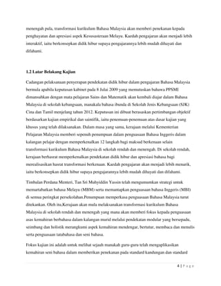 4 | P a g e
menengah pula, transformasi kurikulum Bahasa Malaysia akan memberi penekanan kepada
penghayatan dan apresiasi aspek Kesusasteraan Melayu. Kaedah pengajaran akan menjadi lebih
interaktif, iaitu berkonsepkan didik hibur supaya pengajarannya lebih mudah dihayati dan
difahami.
1.2 Latar Belakang Kajian
Cadangan pelaksanaan penyerapan pendekatan didik hibur dalam pengajaran Bahasa Malaysia
bermula apabila keputusan kabinet pada 8 Julai 2009 yang memutuskan bahawa PPSMI
dimansuhkan dengan mata pelajaran Sains dan Matematik akan kembali diajar dalam Bahasa
Malaysia di sekolah kebangsaan, manakala bahasa ibunda di Sekolah Jenis Kebangsaan (SJK)
Cina dan Tamil menjelang tahun 2012. Keputusan ini dibuat berasaskan pertimbangan objektif
berdasarkan kajian empirikal dan saintifik, iaitu penemuan-penemuan atas dasar kajian yang
khusus yang telah dilaksanakan. Dalam masa yang sama, kerajaan melalui Kementerian
Pelajaran Malaysia memberi sepenuh penumpuan dalam penguasaan Bahasa Inggeris dalam
kalangan pelajar dengan memperkenalkan 12 langkah bagi maksud berkenaan selain
transformasi kurikulum Bahasa Malaysia di sekolah rendah dan menengah. Di sekolah rendah,
kerajaan berhasrat memperkenalkan pendekatan didik hibur dan apresiasi bahasa bagi
merealisasikan hasrat transformasi berkenaan. Kaedah pengajaran akan menjadi lebih menarik,
iaitu berkonsepkan didik hibur supaya pengajarannya lebih mudah dihayati dan difahami.
Timbalan Perdana Menteri, Tan Sri Muhyiddin Yassin telah mengumumkan strategi untuk
memartabatkan bahasa Melayu (MBM) serta memantapkan penguasaan bahasa Inggeris (MBI)
di semua peringkat persekolahan.Penumpuan memperkasa penguasaan Bahasa Malaysia turut
ditekankan. Oleh itu,Kerajaan akan mula melaksanakan transformasi kurikulum Bahasa
Malaysia di sekolah rendah dan menengah yang mana akan memberi fokus kepada penguasaan
asas kemahiran berbahasa dalam kalangan murid melalui pendekatan modular yang bersepadu,
seimbang dan holistik merangkumi aspek kemahiran mendengar, bertutur, membaca dan menulis
serta penguasaan tatabahasa dan seni bahasa.
Fokus kajian ini adalah untuk melihat sejauh manakah guru-guru telah mengaplikasikan
kemahiran seni bahasa dalam memberikan penekanan pada standard kandungan dan standard
 