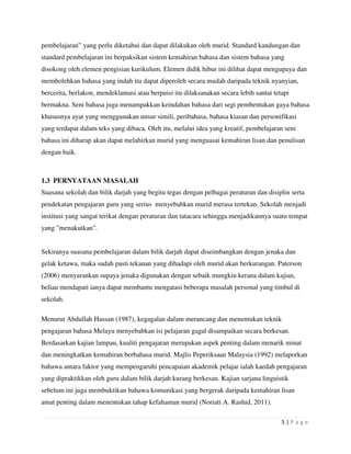 5 | P a g e
pembelajaran” yang perlu diketahui dan dapat dilakukan oleh murid. Standard kandungan dan
standard pembelajaran ini berpaksikan sistem kemahiran bahasa dan sistem bahasa yang
disokong oleh elemen pengisian kurikulum. Elemen didik hibur ini dilihat dapat mengupaya dan
membolehkan bahasa yang indah itu dapat diperoleh secara mudah daripada teknik nyanyian,
bercerita, berlakon, mendeklamasi atau berpuisi itu dilaksanakan secara lebih santai tetapi
bermakna. Seni bahasa juga menampakkan keindahan bahasa dari segi pembentukan gaya bahasa
khususnya ayat yang menggunakan unsur simili, peribahasa, bahasa kiasan dan personifikasi
yang terdapat dalam teks yang dibaca. Oleh itu, melalui idea yang kreatif, pembelajaran seni
bahasa ini diharap akan dapat melahirkan murid yang menguasai kemahiran lisan dan penulisan
dengan baik.
1.3 PERNYATAAN MASALAH
Suasana sekolah dan bilik darjah yang begitu tegas dengan pelbagai peraturan dan disiplin serta
pendekatan pengajaran guru yang serius menyebabkan murid merasa tertekan. Sekolah menjadi
institusi yang sangat terikat dengan peraturan dan tatacara sehingga menjadikannya suatu tempat
yang "menakutkan".
Sekiranya suasana pembelajaran dalam bilik darjah dapat diseimbangkan dengan jenaka dan
gelak ketawa, maka sudah pasti tekanan yang dihadapi oleh murid akan berkurangan. Paterson
(2006) menyarankan supaya jenaka digunakan dengan sebaik mungkin kerana dalam kajian,
beliau mendapati ianya dapat membantu mengatasi beberapa masalah personal yang timbul di
sekolah.
Menurut Abdullah Hassan (1987), kegagalan dalam merancang dan menentukan teknik
pengajaran bahasa Melayu menyebabkan isi pelajaran gagal disampaikan secara berkesan.
Berdasarkan kajian lampau, kualiti pengajaran merupakan aspek penting dalam menarik minat
dan meningkatkan kemahiran berbahasa murid. Majlis Peperiksaan Malaysia (1992) melaporkan
bahawa antara faktor yang mempengaruhi pencapaian akademik pelajar ialah kaedah pengajaran
yang dipraktikkan oleh guru dalam bilik darjah kurang berkesan. Kajian sarjana linguistik
sebelum ini juga membuktikan bahawa komunikasi yang bergerak daripada kemahiran lisan
amat penting dalam menentukan tahap kefahaman murid (Noriati A. Rashid, 2011).
 