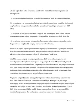 6 | P a g e
Objektif aspek didik hibur diwujudkan adalah untuk memastikan murid mengetahui dan
berkeupayaan:
(1) menyebut dan memahami puisi melalui nyanyian dengan gerak laku secara didik hibur;
(2) mengujarkan ayat menggunakan bahasa yang indah dengan sebutan yang jelas dan intonasi
yang betul serta menggunakan bahasa badan secara kreatif melalui penceritaan secara didik
hibur;
(3) mengujarkan dialog dengan sebutan yang jelas dan intonasi yang betul tentang sesuatu
perkara menggunakan bahasa badan secara kreatif melalui lakonan secara didik hibur; dan
(4) melafazkan pantun dengan menggunakan bahasa yang indah serta menyampaikan pantun
dengan intonasi yang betul di samping memahami maksud pantun.
Berdasarkan kepada kepentingan elemen itulah pengkaji ingin membuat kajian sejauh manakah
pelaksanaan elemen didik hibur dalam pengajaran dan pembelajaran Bahasa Malaysia di
sekolah-sekolah kebangsaan yang terletak di dalam daerah Pokok Sena.
Ini adalah kerana pengkaji mendapati, pelaksanaan didik hibur dalam pengajaran dan
pembelajaran masih lagi belum mencapai ke tahap yang maksimum. Murid masih lagi lemah
dalam memahami sesuatu kemahiran yang terdapat dalam bahasa Melayu dan pengunaan elemen
didik hibur kurang diterapkan oleh guru. Dari pemerhatian pengkaji, murid-murid berkenaan di
dapati tidak dapat menjadikan elemen didik hibur sebagai satu cara untuk mendapatkan ilmu
pengetahuan dan menganggapnya sebagai hiburan semata-mata.
Pengajaran dan pembelajaran guru juga kurang memberikan tekanan tentang tujuan sebenar
didik hibur diperkenalkan dalam kurikulum Bahasa Melayu. Kebanyakkan guru hanya
menganggap elemen ini sebagai elemen sampingan tanpa berusaha untuk mengaitkannya dengan
budaya dan seni bahasa melayu. Sesetengah guru juga didapati tidak dapat menguasai elemen
didik hibur dan mengambil jalan mudah dengan meninggalkan elemen tersebut dan lebih
menfokuskan pengajaran dan pembelajaran secara terus atau secara lisan dan bacaan.
 
