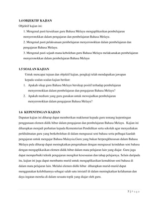 7 | P a g e
1.4 OBJEKTIF KAJIAN
Objektif kajian ini:
1. Mengenal pasti kesediaan guru Bahasa Melayu mengaplikasikan pembelajaran
menyeronokkan dalam pengajaran dan pembelajaran Bahasa Melayu.
2. Mengenal pasti pelaksanaan pembelajaran menyeronokkan dalam pembelajaran dan
pengajaran Bahasa Melayu.
3. Mengenal pasti sejauh mana kebolehan guru Bahasa Melayu melaksanakan pembelajaran
menyeronokkan dalam pembelajaran Bahasa Melayu
1.5 SOALAN KAJIAN
Untuk mencapai tujuan dan objektif kajian, pengkaji telah mendapatkan jawapan
kepada soalan-soalan kajian berikut:
1. Apakah sikap guru Bahasa Melayu bersikap positif terhadap pembelajaran
menyeronokkan dalam pembelajaran dan pengajaran Bahasa Melayu?
2. Apakah medium yang guru gunakan untuk mewujudkan pembelajaran
menyeronokkan dalam pengajaran Bahasa Melayu?
1.6 KEPENTINGAN KAJIAN
Dapatan kajian ini diharap dapat memberikan maklumat kepada guru tentang kepentingan
penggunaan elemen didik hibur dalam pengajaran dan pembelajaran Bahasa Melayu. Kajian ini
diharapkan menjadi perhatian kepada Kementerian Pendidikan serta sekolah agar menyediakan
perkhidmatan guru yang berkebolehan di dalam menguasai seni bahasa serta pelbagai kaedah
pengajaran untuk mengajar Bahasa Malaysia.Guru yang bukan berpengkhususan dalam Bahasa
Melayu pula diharap dapat meningkatkan pengetahuan dengan menguasai keindahan seni bahasa
dengan mengaplikasikan elemen didik hibur dalam mata pelajaran lain yang diajar. Guru juga
dapat memperbaiki teknik pengajaran mengikut kesesuaian dan tahap pelajarnya. Selain daripada
itu, kajian ini juga dapat membantu murid untuk mengaplikasikan kemahiran seni bahasa di
dalam mata pelajaran lain. Melalui elemen didik hibur diharapkan murid-murid dapat
menggunakan kelebihannya sebagai salah satu inisiatif di dalam meningkatkan kefahaman dan
daya ingatan mereka di dalam sesuatu topik yang diajar oleh guru.
 