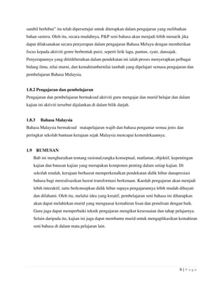 9 | P a g e
sambil berhibur” itu telah dipersetujui untuk diterapkan dalam pengajaran yang melibatkan
bahan sastera. Oleh itu, secara mudahnya, P&P seni bahasa akan menjadi lebih menarik jika
dapat dilaksanakan secara penyerapan dalam pengajaran Bahasa Melayu dengan memberikan
focus kepada aktiviti genre berbentuk puisi, seperti lirik lagu, pantun, syair, dansajak.
Penyerapannya yang dititikberatkan dalam pendekatan ini ialah proses menyerapkan pelbagai
bidang ilmu, nilai murni, dan kemahiranbernilai tambah yang dipelajari semasa pengajaran dan
pembelajaran Bahasa Malaysia.
1.8.2 Pengajaran dan pembelajaran
Pengajaran dan pembelajaran bermaksud aktiviti guru mengajar dan murid belajar dan dalam
kajian ini aktiviti tersebut dijalankan di dalam bilik darjah.
1.8.3 Bahasa Malaysia
Bahasa Malaysia bermaksud matapelajaran wajib dan bahasa pengantar semua jenis dan
peringkat sekolah bantuan kerajaan sejak Malaysia mencapai kemerdekaannya.
1.9 RUMUSAN
Bab ini menghuraikan tentang rasional,rangka konseptual, matlamat, objektif, kepentingan
kajian dan batasan kajian yang merupakan komponen penting dalam setiap kajian. Di
sekolah rendah, kerajaan berhasrat memperkenalkan pendekatan didik hibur danapresiasi
bahasa bagi merealisasikan hasrat transformasi berkenaan. Kaedah pengajaran akan menjadi
lebih interaktif, iaitu berkonsepkan didik hibur supaya pengajarannya lebih mudah dihayati
dan difahami. Oleh itu, melalui idea yang kreatif, pembelajaran seni bahasa ini diharapkan
akan dapat melahirkan murid yang menguasai kemahiran lisan dan penulisan dengan baik.
Guru juga dapat memperbaiki teknik pengajaran mengikut kesesuaian dan tahap pelajarnya.
Selain daripada itu, kajian ini juga dapat membantu murid untuk mengaplikasikan kemahiran
seni bahasa di dalam mata pelajaran lain.
 