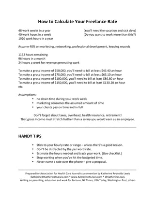 How	to	Calculate	Your	Freelance	Rate	
	
48	work	weeks	in	a	year		 	 	 	 		(You'll	need	the	vacation	and	sick	days)	
40	work	hours	in	a	week		 	 	 	 		(Do	you	want	to	work	more	than	this?)	
1920	work	hours	in	a	year	
	
Assume	40%	on	marketing,	networking,	professional	development,	keeping	records	
	
1152	hours	remaining	
96	hours	in	a	month	
24	hours	a	week	for	revenue	generating	work	
	
To	make	a	gross	income	of	$50,000,	you'll	need	to	bill	at	least	$43.40	an	hour	
To	make	a	gross	income	of	$75,000,	you'll	need	to	bill	at	least	$65.10	an	hour	
To	make	a	gross	income	of	$100,000,	you'll	need	to	bill	at	least	$86.80	an	hour	
To	make	a	gross	income	of	$150,000,	you'll	need	to	bill	at	least	$130.20	an	hour	
etc.	
	
Assumptions:	
• no	down	time	during	your	work	week		
• marketing	consumes	the	assumed	amount	of	time	
• your	clients	pay	on	time	and	in	full	
	
Don't	forget	about	taxes,	overhead,	health	insurance,	retirement!		
That	gross	income	must	stretch	further	than	a	salary	you	would	earn	as	an	employee.	
	
---------------------------------------------------------------------------------------------------------------------	
	
HANDY	TIPS	
	
• Stick	to	your	hourly	rate	or	range	–	unless	there’s	a	good	reason.	
• Don’t	be	distracted	by	the	per	word	rate.	
• Estimate	the	hours	needed	and	track	your	work.	(Use	checklist.)	
• Stop	working	when	you’ve	hit	the	budgeted	time.		
• Never	name	a	rate	over	the	phone	–	give	a	proposal.	
	
---------------------------------------------------------------------------------------------------------------------	
Prepared	for	Association	for	Health	Care	Journalists	convention	by	Katherine	Reynolds	Lewis	
Katherine@KatherineRLewis.com	*	www.KatherineRLewis.com	*	@KatherineLewis	
Writing	on	parenting,	education	and	work	for	Fortune,	NY	Times,	USA	Today,	Washington	Post,	others	
 