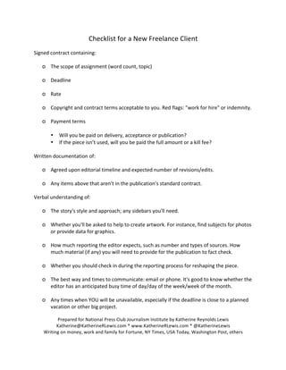Checklist 
for 
a 
New 
Freelance 
Client 
Signed 
contract 
containing: 
o The 
scope 
of 
assignment 
(word 
count, 
topic) 
o Deadline 
o Rate 
o Copyright 
and 
contract 
terms 
acceptable 
to 
you. 
Red 
flags: 
"work 
for 
hire" 
or 
indemnity. 
o Payment 
terms 
• Will 
you 
be 
paid 
on 
delivery, 
acceptance 
or 
publication? 
• If 
the 
piece 
isn’t 
used, 
will 
you 
be 
paid 
the 
full 
amount 
or 
a 
kill 
fee? 
Written 
documentation 
of: 
o Agreed 
upon 
editorial 
timeline 
and 
expected 
number 
of 
revisions/edits. 
o Any 
items 
above 
that 
aren't 
in 
the 
publication's 
standard 
contract. 
Verbal 
understanding 
of: 
o The 
story's 
style 
and 
approach; 
any 
sidebars 
you'll 
need. 
o Whether 
you'll 
be 
asked 
to 
help 
to 
create 
artwork. 
For 
instance, 
find 
subjects 
for 
photos 
or 
provide 
data 
for 
graphics. 
o How 
much 
reporting 
the 
editor 
expects, 
such 
as 
number 
and 
types 
of 
sources. 
How 
much 
material 
(if 
any) 
you 
will 
need 
to 
provide 
for 
the 
publication 
to 
fact 
check. 
o Whether 
you 
should 
check 
in 
during 
the 
reporting 
process 
for 
reshaping 
the 
piece. 
o The 
best 
way 
and 
times 
to 
communicate: 
email 
or 
phone. 
It's 
good 
to 
know 
whether 
the 
editor 
has 
an 
anticipated 
busy 
time 
of 
day/day 
of 
the 
week/week 
of 
the 
month. 
o Any 
times 
when 
YOU 
will 
be 
unavailable, 
especially 
if 
the 
deadline 
is 
close 
to 
a 
planned 
vacation 
or 
other 
big 
project. 
Prepared 
for 
National 
Press 
Club 
Journalism 
Institute 
by 
Katherine 
Reynolds 
Lewis 
Katherine@KatherineRLewis.com 
* 
www.KatherineRLewis.com 
* 
@KatherineLewis 
Writing 
on 
money, 
work 
and 
family 
for 
Fortune, 
NY 
Times, 
USA 
Today, 
Washington 
Post, 
others 
