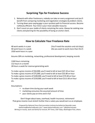 Surprising 
Tips 
for 
Freelance 
Success 
1. Network 
with 
other 
freelancers; 
nobody 
can 
take 
on 
every 
assignment 
and 
you'll 
benefit 
from 
comparing 
marketing 
and 
negotiation 
strategies 
& 
problem 
clients. 
2. Turning 
down 
poor-­‐paying 
gigs 
is 
your 
quickest 
path 
to 
financial 
success. 
Become 
ruthlessly 
efficient. 
Your 
time 
is 
your 
most 
valuable 
resource. 
3. Don't 
count 
on 
your 
stable 
of 
clients 
remaining 
the 
same. 
Always 
be 
seeking 
new 
clients 
and 
planning 
for 
the 
possibility 
of 
losing 
an 
anchor 
client. 
-­‐-­‐-­‐-­‐-­‐-­‐-­‐-­‐-­‐-­‐-­‐-­‐-­‐-­‐-­‐-­‐-­‐-­‐-­‐-­‐-­‐-­‐-­‐-­‐-­‐-­‐-­‐-­‐-­‐-­‐-­‐-­‐-­‐-­‐-­‐-­‐-­‐-­‐-­‐-­‐-­‐-­‐-­‐-­‐-­‐-­‐-­‐-­‐-­‐-­‐-­‐-­‐-­‐-­‐-­‐-­‐-­‐-­‐-­‐-­‐-­‐-­‐-­‐-­‐-­‐-­‐-­‐-­‐-­‐-­‐-­‐-­‐-­‐-­‐-­‐-­‐-­‐-­‐-­‐-­‐-­‐-­‐-­‐-­‐-­‐-­‐-­‐-­‐-­‐-­‐-­‐-­‐-­‐-­‐-­‐-­‐-­‐-­‐-­‐-­‐-­‐-­‐-­‐-­‐-­‐-­‐-­‐-­‐-­‐-­‐-­‐-­‐-­‐-­‐-­‐-­‐-­‐ 
How 
to 
Calculate 
Your 
Freelance 
Rate 
48 
work 
weeks 
in 
a 
year 
(You'll 
need 
the 
vacation 
and 
sick 
days) 
40 
work 
hours 
in 
a 
week 
(Do 
you 
want 
to 
work 
more 
than 
this?) 
1920 
work 
hours 
in 
a 
year 
Assume 
30% 
on 
marketing, 
networking, 
professional 
development, 
keeping 
records 
1344 
hours 
remaining 
112 
hours 
in 
a 
month 
28 
hours 
a 
week 
for 
revenue 
generating 
work 
To 
make 
a 
gross 
income 
of 
$50,000, 
you'll 
need 
to 
bill 
at 
least 
$37.20 
an 
hour 
To 
make 
a 
gross 
income 
of 
$75,000, 
you'll 
need 
to 
bill 
at 
least 
$55.80 
an 
hour 
To 
make 
a 
gross 
income 
of 
$100,000, 
you'll 
need 
to 
bill 
at 
least 
$74.40 
an 
hour 
To 
make 
a 
gross 
income 
of 
$150,000, 
you'll 
need 
to 
bill 
at 
least 
$111.60 
an 
hour 
etc. 
Assumptions: 
• no 
down 
time 
during 
your 
work 
week 
• marketing 
consumes 
the 
assumed 
amount 
of 
time 
• your 
clients 
pay 
on 
time 
and 
in 
full 
Don't 
forget 
about 
taxes, 
overhead, 
health 
insurance, 
retirement! 
That 
gross 
income 
must 
stretch 
further 
than 
a 
salary 
you 
would 
earn 
as 
an 
employee. 
Prepared 
for 
National 
Press 
Club 
Journalism 
Institute 
by 
Katherine 
Reynolds 
Lewis 
Katherine@KatherineRLewis.com 
* 
www.KatherineRLewis.com 
* 
@KatherineLewis 
Writing 
on 
money, 
work 
and 
family 
for 
Fortune, 
NY 
Times, 
USA 
Today, 
Washington 
Post, 
others 
 