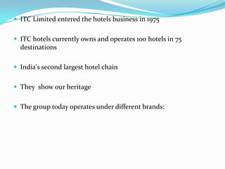  ITC Limited entered the hotels business in 1975
 ITC hotels currently owns and operates 100 hotels in 75

destinations
 India's second largest hotel chain
 They show our heritage
 The group today operates under different brands:

 