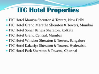 ITC Hotel Properties
 ITC Hotel Maurya Sheraton & Towers, New Delhi

 ITC Hotel Grand Maratha Sheraton & Towers, Mumbai
 ITC Hotel Sonar Bangla Sheraton, Kolkata
 ITC Hotel Grand Central, Mumbai
 ITC Hotel Windsor Sheraton & Towers, Bangalore
 ITC Hotel Kakatiya Sheraton & Towers, Hyderabad
 ITC Hotel Park Sheraton & Towers , Chennai

 