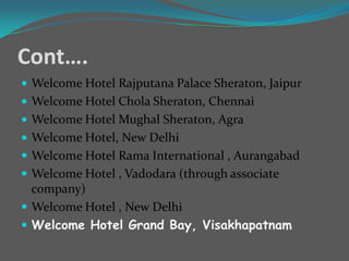Cont….
 Welcome Hotel Rajputana Palace Sheraton, Jaipur
 Welcome Hotel Chola Sheraton, Chennai
 Welcome Hotel Mughal Sheraton, Agra
 Welcome Hotel, New Delhi
 Welcome Hotel Rama International , Aurangabad
 Welcome Hotel , Vadodara (through associate

company)
 Welcome Hotel , New Delhi
 Welcome Hotel Grand Bay, Visakhapatnam

 