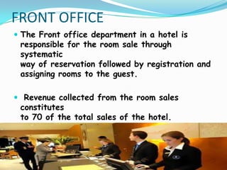 FRONT OFFICE
 The Front office department in a hotel is

responsible for the room sale through
systematic
way of reservation followed by registration and
assigning rooms to the guest.

 Revenue collected from the room sales

constitutes
to 70 of the total sales of the hotel.

 