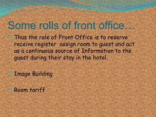 Some rolls of front office…
 Thus the role of Front Office is to reserve

receive register assign room to guest and act
as a continuous source of Information to the
guest during their stay in the hotel.

 Image Building
 Room tariff

 