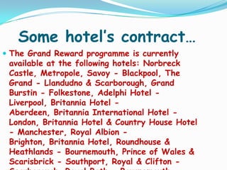 Some hotel’s contract…
 The Grand Reward programme is currently

available at the following hotels: Norbreck
Castle, Metropole, Savoy - Blackpool, The
Grand - Llandudno & Scarborough, Grand
Burstin - Folkestone, Adelphi Hotel Liverpool, Britannia Hotel Aberdeen, Britannia International Hotel London, Britannia Hotel & Country House Hotel
- Manchester, Royal Albion Brighton, Britannia Hotel, Roundhouse &
Heathlands - Bournemouth, Prince of Wales &
Scarisbrick - Southport, Royal & Clifton -

 