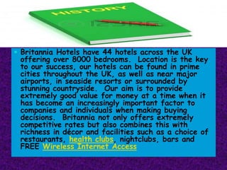  Britannia Hotels have 44 hotels across the UK

offering over 8000 bedrooms. Location is the key
to our success, our hotels can be found in prime
cities throughout the UK, as well as near major
airports, in seaside resorts or surrounded by
stunning countryside. Our aim is to provide
extremely good value for money at a time when it
has become an increasingly important factor to
companies and individuals when making buying
decisions. Britannia not only offers extremely
competitive rates but also combines this with
richness in décor and facilities such as a choice of
restaurants, health clubs, nightclubs, bars and
FREE Wireless Internet Access

 