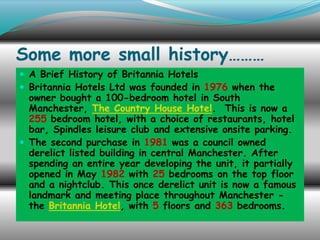 Some more small history………
 A Brief History of Britannia Hotels
 Britannia Hotels Ltd was founded in 1976 when the

owner bought a 100-bedroom hotel in South
Manchester, The Country House Hotel. This is now a
255 bedroom hotel, with a choice of restaurants, hotel
bar, Spindles leisure club and extensive onsite parking.
 The second purchase in 1981 was a council owned
derelict listed building in central Manchester. After
spending an entire year developing the unit, it partially
opened in May 1982 with 25 bedrooms on the top floor
and a nightclub. This once derelict unit is now a famous
landmark and meeting place throughout Manchester the Britannia Hotel, with 5 floors and 363 bedrooms.

 
