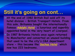Still it’s going on cont…
 At the end of 1982 British Rail sold off its

hotel division - British Transport Hotels. From
this sale, Britannia bought the internationally
famous Adelphi Hotel, a luxurious and superbly
appointed hotel in the very heart of Liverpool.
 In 1987 Britannia Hotels once again returned
to Manchester and converted an unused building
that used to be the city's C&A department
store - this became the Sachas Hotel, which
now has 223 bedrooms.

 