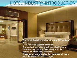 HOTEL INDUSTRY-INTRODUCTION
 The Hotel Industry originated in the 6th century

B.C.
 It is one of the oldest endeavor.
 The earliest inns where just large halls where
travelers slept on the floor along with the
animals on which they travelled.
 These conditions prevailed for hundreds in the 6th century
The Hotel Industry originated of years
B.C.
until the mode of travel changed.
It is one of the oldest endeavor.
The earliest inns where just large halls where
travelers slept on the floor along with the
animals on which they travelled.
These conditions prevailed for hundreds of years
until the mode of travel changed.

 
