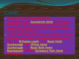 Conti……
 In August 2011 we purchased our

new addition, the Scarisbrick Hotel in Southport.
With 88 en-suite bedrooms and located on the
popular Lord Street, it is in the perfect location
for exploring Southport.
 By May 2012 Britannia Hotels had grown to own 41
with the acquisition of the Ramada Leeds North
(now the Britannia Leeds), the Royal Hotel
Scarborough, the Clifton Hotel
Scarborough, the Royal Bath Hotel
Bournemouth and the Daresbury Park Hotel in
Warrington.

 