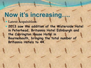 Now it’s increasing….
 Latest Acquisition:
 2013 saw the addition of the Waterside Hotel

in Peterhead, Britannia Hotel Edinburgh and
the Carrington House Hotel in
Bournemouth, bringing the total number of
Britannia Hotels to 44.

 