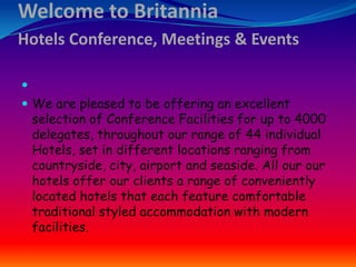 Welcome to Britannia
Hotels Conference, Meetings & Events

 We are pleased to be offering an excellent

selection of Conference Facilities for up to 4000
delegates, throughout our range of 44 individual
Hotels, set in different locations ranging from
countryside, city, airport and seaside. All our our
hotels offer our clients a range of conveniently
located hotels that each feature comfortable
traditional styled accommodation with modern
facilities.

 