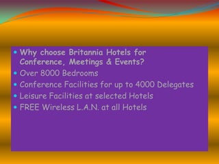  Why choose Britannia Hotels for






Conference, Meetings & Events?
Over 8000 Bedrooms
Conference Facilities for up to 4000 Delegates
Leisure Facilities at selected Hotels
FREE Wireless L.A.N. at all Hotels

 