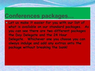 Conferences packages…
 Let us make it easier for you with our list of

what is available on our standard packages. As
you can see there are two different packages
the Day Delegate and the 24 Hour
Delegate. Whichever one you choose you can
always indulge and add any extras onto the
package without breaking the bank!

 