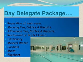 Day Delegate Package….










Room Hire of main room.
Morning Tea, Coffee & Biscuits.
Afternoon Tea, Coffee & Biscuits.
Restaurant or Buffet Lunch.
Stationary.
Mineral Water.
Cordials.
Mints.
Flipchart.

 