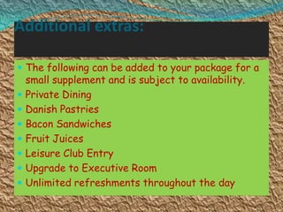 Additional extras:
 The following can be added to your package for a










small supplement and is subject to availability.
Private Dining
Danish Pastries
Bacon Sandwiches
Fruit Juices
Leisure Club Entry
Upgrade to Executive Room
Unlimited refreshments throughout the day

 