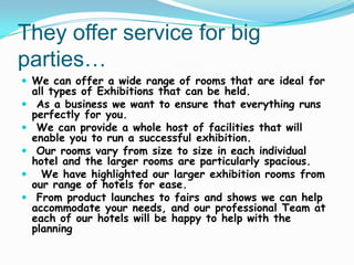 They offer service for big
parties…
 We can offer a wide range of rooms that are ideal for







all types of Exhibitions that can be held.
As a business we want to ensure that everything runs
perfectly for you.
We can provide a whole host of facilities that will
enable you to run a successful exhibition.
Our rooms vary from size to size in each individual
hotel and the larger rooms are particularly spacious.
We have highlighted our larger exhibition rooms from
our range of hotels for ease.
From product launches to fairs and shows we can help
accommodate your needs, and our professional Team at
each of our hotels will be happy to help with the
planning

 