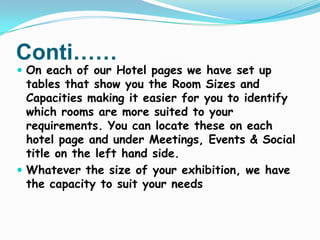 Conti……

 On each of our Hotel pages we have set up

tables that show you the Room Sizes and
Capacities making it easier for you to identify
which rooms are more suited to your
requirements. You can locate these on each
hotel page and under Meetings, Events & Social
title on the left hand side.
 Whatever the size of your exhibition, we have
the capacity to suit your needs

 