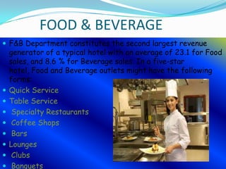FOOD & BEVERAGE
 F&B Department constitutes the second largest revenue











generator of a typical hotel with an average of 23.1 for Food
sales, and 8.6 % for Beverage sales. In a five-star
hotel, Food and Beverage outlets might have the following
forms:
Quick Service
Table Service
Specialty Restaurants
Coffee Shops
Bars
Lounges
Clubs
Banquets

 
