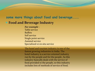 some more things about food and beverage………

 Food and Beverage Industry
For example Table service
Buffets
Self service
Single point service
Assisted service
Specialized or en situ service
The hotel and tourism industry is one of the
fastest growing industries in India. The
hotel industry is a service oriented industry
run by the people and for the people. As this
industry basically deals with the service of
food provided to the people, so this industry
includes lots of methods of service of food.

 