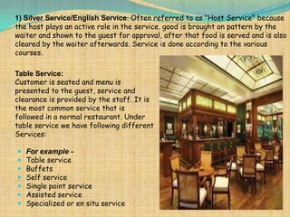 1) Silver Service/English Service: Often referred to as "Host Service" because
the host plays an active role in the service. good is brought on pattern by the
waiter and shown to the guest for approval, after that food is served and is also
cleared by the waiter afterwards. Service is done according to the various
courses.

Table Service:
Customer is seated and menu is
presented to the guest, service and
clearance is provided by the staff. It is
the most common service that is
followed in a normal restaurant. Under
table service we have following different
Services:








For example Table service
Buffets
Self service
Single point service
Assisted service
Specialized or en situ service

 