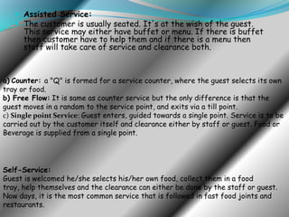  Assisted Service:
 The customer is usually seated. It's at the wish of the guest.

This service may either have buffet or menu. If there is buffet
then customer have to help them and if there is a menu then
staff will take care of service and clearance both.

a) Counter: a "Q" is formed for a service counter, where the guest selects its own
tray or food.
b) Free Flow: It is same as counter service but the only difference is that the
guest moves in a random to the service point, and exits via a till point.
c) Single point Service: Guest enters, guided towards a single point. Service is to be
carried out by the customer itself and clearance either by staff or guest. Food or
Beverage is supplied from a single point.

Self-Service:
Guest is welcomed he/she selects his/her own food, collect them in a food
tray, help themselves and the clearance can either be done by the staff or guest.
Now days, it is the most common service that is followed in fast food joints and
restaurants.

 