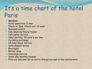 It’s a time chart of the hotel
Paris
















Services
Hotel amenities: 5 star
Check-in: 3pm. Check-out: 12 noon
Business centre
Non-smoking floors/rooms
Helicopter service
Valet parking: 39 euro's per day
Currency exchange
24-hour Room Service
Safe deposit boxes
Boutiques
Barber shop
Concierge service
Same-day laundry/cleaner
Pets are welcome (at no extra charge) except in the restaurants

 