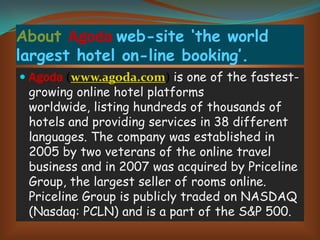 About Agoda web-site ‘the world
largest hotel on-line booking’.
 Agoda (www.agoda.com) is one of the fastestgrowing online hotel platforms
worldwide, listing hundreds of thousands of
hotels and providing services in 38 different

languages. The company was established in
2005 by two veterans of the online travel
business and in 2007 was acquired by Priceline
Group, the largest seller of rooms online.
Priceline Group is publicly traded on NASDAQ
(Nasdaq: PCLN) and is a part of the S&P 500.

 