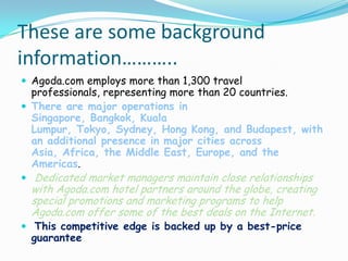These are some background
information………..
 Agoda.com employs more than 1,300 travel

professionals, representing more than 20 countries.
 There are major operations in
Singapore, Bangkok, Kuala
Lumpur, Tokyo, Sydney, Hong Kong, and Budapest, with
an additional presence in major cities across
Asia, Africa, the Middle East, Europe, and the
Americas.
 Dedicated market managers maintain close relationships

with Agoda.com hotel partners around the globe, creating
special promotions and marketing programs to help
Agoda.com offer some of the best deals on the Internet.

 This competitive edge is backed up by a best-price

guarantee

 