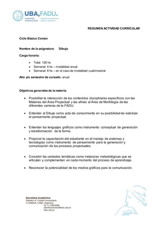 RESUMEN ACTIVIDAD CURRICULAR 
Ciclo Básico Común 
Nombre de la asignatura: Dibujo 
Carga horaria: 
 Total: 128 hs 
 Semanal: 4 hs – modalidad anual 
 Semanal: 8 hs – en el caso de modalidad cuatrimestral 
Año y/o semestre de cursado: anual 
Objetivos generales de la materia: 
 Posibilitar la interacción de los contenidos disciplinares específicos con las 
Materias del Área Proyectual y las afines al Área de Morfología de las 
diferentes carreras de la FADU. 
 Entender al Dibujo como acto de conocimiento en su posibilidad de viabi lizar 
el pensamiento proyectual. 
 Entender los lenguajes gráficos como instrumento conceptual de generación 
y transformación de la forma. 
 Propiciar la capacitación del estudiante en el manejo de sistemas y 
tecnologías como instrumento de pensamiento para la generación y 
comunicación de los procesos proyectuales. 
 Concebir las unidades temáticas como instancias metodológicas que se 
articulan y complementan en cada momento del proceso de aprendizaje. 
 Reconocer la potencialidad de los medios gráficos para la comunicación. 
 