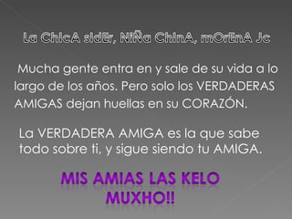 Mucha gente entra en y sale de su vida a lo largo de los años. Pero solo los VERDADERAS AMIGAS dejan huellas en su CORAZÓN. La VERDADERA AMIGA es la que sabe todo sobre ti, y sigue siendo tu AMIGA.  