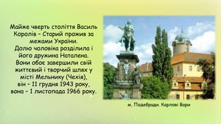 Майже чверть століття Василь
Королів – Старий прожив за
межами України.
Долю чоловіка розділила і
його дружина Наталена.
Вони обоє завершили свій
життєвий і творчий шлях у
місті Мельнику (Чехія),
він – 11 грудня 1943 року,
вона – 1 листопада 1966 року.
м. Подебради. Карлові Вари
 