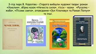 З-під пера В. Короліва – Старого вийшли художні твори: роман
«Хмелик», збірка казок «Нечиста сила», п’єси – казки «Русалка –
жаба», «Лісове свято», оповідання «Зух Клаповух та Роман Лопух»
та інші.
 